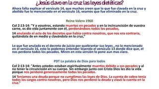 ¿Jesús clavo en la cruz las leyes dietéticas?
Ahora falta explicar el versículo 14, que muchos creen que lo que fue clavada en la cruz y
abolido fue lo mencionado en el versículo 16, veamos que fue eliminado en la cruz.
Reina Valera 1960
Col 2:13-14: "Y a vosotros, estando muertos en pecados y en la incircuncisión de vuestra
carne, os dio vida juntamente con él, perdonándoos todos los pecados,
14 anulando el acta de los decretos que había contra nosotros, que nos era contraria,
quitándola de en medio y clavándola en la cruz,“
Lo que fue anulado es el decreto de juicio por quebrantar sus leyes , no lo mencionado
en el versículo 16, esto lo podemos entender leyendo el versículo 13 donde dice que, el
nos perdono todos los pecados. Miren en esta versión lo pone aun mas claro.
PDT La palabra de Dios para todos
Col 2:13-14: "Antes ustedes estaban espiritualmente muertos debido a sus pecados y al
no tener la circuncisión en su cuerpo. Sin embargo junto con Cristo Dios les dio la vida
porque nos perdonó generosamente todos los pecados.
14 Teníamos una deuda porque no cumplimos las leyes de Dios. La cuenta de cobro tenía
todos los cargos contra nosotros, pero Dios nos perdonó la deuda y clavó la cuenta en la
cruz.“
 