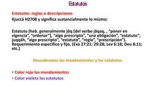 Estatutos
Estatutos: reglas o descripciones
Kjuccá H2708 y significa sustancialmente lo mismo:
Estatuto (heb. generalmente jôq [del verbo jâqaq, , “poner en
vigencia”, “ordenar”], “algo prescripto”, “una obligación”, “estatuto”;
juqqâh, “algo prescripto”, “estatuto”, “regla”, “prescripción”).
Requerimiento específico y fijo, (Exo 27:21; 29:28; Lev 6:18; Deu 8:11;
etc.)
Descubramos los mandamientos y los estatutos
• Color rojo los mandamientos
• Color violeta los estatutos
 