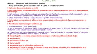 Reina Valera 1960
Éxo 20:1-17 Y habló Dios todas estas palabras, diciendo:
2 Yo soy Jehová tu Dios, que te saqué de la tierra de Egipto, de casa de servidumbre.
3 No tendrás dioses ajenos delante de mí. (1)
4 No te harás imagen, ni ninguna semejanza de lo que esté arriba en el cielo, ni abajo en la tierra, ni en las aguas debajo
de la tierra. (2)
5 No te inclinarás a ellas, ni las honrarás; porque yo soy Jehová tu Dios, fuerte, celoso, que visito la maldad de los padres
sobre los hijos hasta la tercera y cuarta generación de los que me aborrecen,
6 y hago misericordia a millares, a los que me aman y guardan mis mandamientos.
7 No tomarás el nombre de Jehová tu Dios en vano; porque no dará por inocente Jehová al que tomare su nombre en
vano. (3)
8 Acuérdate del día de reposo para santificarlo. (4)
9 Seis días trabajarás, y harás toda tu obra;
10 mas el séptimo día es reposo para Jehová tu Dios; no hagas en él obra alguna, tú, ni tu hijo, ni tu hija, ni tu siervo, ni tu
criada, ni tu bestia, ni tu extranjero que está dentro de tus puertas.
11 Porque en seis días hizo Jehová los cielos y la tierra, el mar, y todas las cosas que en ellos hay, y reposó en el séptimo
día; por tanto, Jehová bendijo el día de reposo y lo santificó.
12 Honra a tu padre y a tu madre, para que tus días se alarguen en la tierra que Jehová tu Dios te da. (5)
13 No matarás. (6)
14 No cometerás adultério. (7)
15 No hurtarás.(8)
16 No hablarás contra tu prójimo falso testimonio.(9)
17 No codiciarás la casa de tu prójimo, no codiciarás la mujer de tu prójimo, ni su siervo, ni su criada, ni su buey, ni su
asno, ni cosa alguna de tu prójimo. (10)
 