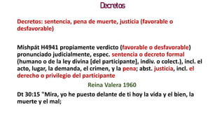 Decretos
Decretos: sentencia, pena de muerte, justicia (favorable o
desfavorable)
Mishpát H4941 propiamente verdicto (favorable o desfavorable)
pronunciado judicialmente, espec. sentencia o decreto formal
(humano o de la ley divina [del participante], indiv. o colect.), incl. el
acto, lugar, la demanda, el crimen, y la pena; abst. justicia, incl. el
derecho o privilegio del participante
Reina Valera 1960
Dt 30:15 "Mira, yo he puesto delante de ti hoy la vida y el bien, la
muerte y el mal;
 