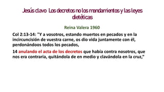 Jesús clavo Los decretos no los mandamientos y las leyes
dietéticas
Reina Valera 1960
Col 2:13-14: "Y a vosotros, estando muertos en pecados y en la
incircuncisión de vuestra carne, os dio vida juntamente con él,
perdonándoos todos los pecados,
14 anulando el acta de los decretos que había contra nosotros, que
nos era contraria, quitándola de en medio y clavándola en la cruz,“
 