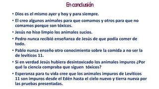 En conclusión
• Dios es el mismo ayer y hoy y para siempre.
• El creo algunos animales para que comamos y otros para que no
comamos porque son tóxicos.
• Jesús no hiso limpio los animales sucios.
• Pedro nunca recibió enseñanza de Jesús de que podía comer de
todo.
• Pablo nunca enseño otro conocimiento sobre la comida a no ser la
de levíticos 11.
• Si en verdad Jesús hubiera desintoxicado los animales impuros ¿Por
qué la ciencia compraba que siguen tóxicos?
• Esperanza para tu vida cree que los animales impuros de Levíticos
11 son impuros desde el Edén hasta el cielo nuevo y tierra nueva por
las pruebas presentadas.
 