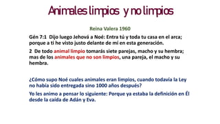 Animales limpios y no limpios
Reina Valera 1960
Gén 7:1 Dijo luego Jehová a Noé: Entra tú y toda tu casa en el arca;
porque a ti he visto justo delante de mí en esta generación.
2 De todo animal limpio tomarás siete parejas, macho y su hembra;
mas de los animales que no son limpios, una pareja, el macho y su
hembra.
¿Cómo supo Noé cuales animales eran limpios, cuando todavía la Ley
no había sido entregada sino 1000 años después?
Yo les animo a pensar lo siguiente: Porque ya estaba la definición en Él
desde la caída de Adán y Eva.
 