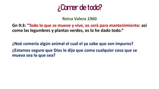 ¿Comer de todo?
Reina Valera 1960
Gn 9:3: "Todo lo que se mueve y vive, os será para mantenimiento: así
como las legumbres y plantas verdes, os lo he dado todo.“
¿Noé comería algún animal el cual el ya sabe que son impuros?
¿Estamos seguro que Dios le dijo que coma cualquier cosa que se
mueva sea lo que sea?
 