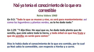 Noé ya tenia el conocimiento de lo que era
comestible
Reina Valera 1960
Gn 9:3: "Todo lo que se mueve y vive, os será para mantenimiento: así
como las legumbres y plantas verdes, os lo he dado todo.“
Gn 1:29: "Y dijo Dios: He aquí que os, he dado toda planta que da
semilla, que está sobre toda la tierra, y todo árbol en que hay fruto y
que da semilla; os serán para comer.“
Dios le había dado el conocimiento de lo que era comida, por lo cual
ya Noé sabia lo comestible, con respecto a hierba y a carne.
 