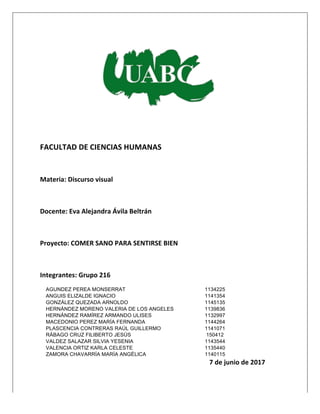  
	
  
	
  
	
  
	
  
	
  
	
  
FACULTAD	
  DE	
  CIENCIAS	
  HUMANAS	
  
	
  
Materia:	
  Discurso	
  visual	
  
	
  
Docente:	
  Eva	
  Alejandra	
  Ávila	
  Beltrán	
  
	
  
Proyecto:	
  COMER	
  SANO	
  PARA	
  SENTIRSE	
  BIEN	
  	
  
	
  
Integrantes:	
  Grupo	
  216	
  
AGUNDEZ PEREA MONSERRAT 1134225
ANGUIS ELIZALDE IGNACIO 1141354
GONZÁLEZ QUEZADA ARNOLDO 1145135
HERNÁNDEZ MORENO VALERIA DE LOS ANGELES 1139836
HERNÁNDEZ RAMÍREZ ARMANDO ULISES 1132997
MACEDONIO PEREZ MARÍA FERNANDA 1144264
PLASCENCIA CONTRERAS RAÚL GUILLERMO 1141071
RÁBAGO CRUZ FILIBERTO JESÚS 150412
VALDEZ SALAZAR SILVIA YESENIA 1143544
VALENCIA ORTIZ KARLA CELESTE 1135440
ZAMORA CHAVARRÍA MARÍA ANGÉLICA 1140115
7	
  de	
  junio	
  de	
  2017	
  
 