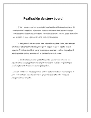  
	
  
	
   Realización	
  de	
  story	
  board	
  
	
  
El	
  Story	
  board	
  es	
  una	
  herramienta	
  útil	
  para	
  la	
  elaboración	
  de	
  guiones	
  tanto	
  del	
  
género	
  dramático	
  y	
  género	
  informativo.	
  	
  Consiste	
  en	
  una	
  serie	
  de	
  pequeños	
  dibujos	
  
animados	
  ordenados	
  en	
  secuencia	
  de	
  las	
  acciones	
  que	
  se	
  van	
  a	
  filmar	
  o	
  grabar	
  de	
  manera	
  
que	
  la	
  acción	
  de	
  cada	
  escena	
  se	
  presenta	
  en	
  términos	
  visuales.	
  
	
  
El	
  trabajo	
  inició	
  con	
  la	
  lluvia	
  de	
  ideas	
  recolectadas	
  para	
  el	
  cómic,	
  bajo	
  la	
  misma	
  
temática	
  de	
  la	
  buena	
  alimentación	
  y	
  manejando	
  los	
  personajes	
  ya	
  creados	
  para	
  el	
  
proyecto.	
  Al	
  inicio	
  se	
  consideró	
  usar	
  al	
  personaje	
  de	
  Javier	
  para	
  realizar	
  el	
  story	
  board,	
  
pero	
  intentando	
  romper	
  la	
  monotonía	
  se	
  consideró	
  a	
  otro	
  personaje.	
  
	
  
La	
  idea	
  de	
  este	
  es	
  un	
  video/	
  spot	
  de	
  45	
  segundos	
  y,	
  a	
  diferencia	
  del	
  cómic,	
  este	
  
proyecto	
  este	
  se	
  trabajó	
  y	
  pinto	
  a	
  mano	
  completamente	
  con	
  la	
  ayuda	
  del	
  dibujante	
  Angulo	
  
Audomar	
  y	
  Fernanda	
  Pérez,	
  quien	
  se	
  encargó	
  de	
  pintarlo.	
  	
  
	
  
Aunque	
  la	
  similitud	
  con	
  el	
  trabajo	
  previo	
  es	
  también	
  la	
  adaptación	
  de	
  una	
  historia	
  original	
  al	
  
guion	
  por	
  la	
  profesora	
  Eva	
  Ávila,	
  adicional	
  se	
  agrega	
  una	
  voz	
  en	
  off	
  al	
  video	
  para	
  que	
  el	
  
protagonista	
  tenga	
  compañía.	
  
	
  
	
  
	
  
 