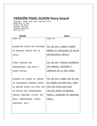  
	
  
VERSIÓN	
  FINAL	
  GUION	
  Story	
  board	
  
PROYECTO: COMER SANO PARA SENTIRSE BIEN 	
  DURACIÓN: 45 SEG.
GUIÓN: EVA ÁVILA
SEGUNDA VERSIÓN
PRIMERA REVISIÓN
MAYO DE 2017
IMAGEN AUDIO
FADE IN
ANIMACIÓN JÓVEN CON UNIFORME
DE ESCUELA CAMINA POR LA
CALLE.
JOVEN IMAGINA UNA
HAMBURGUESA, UNA SODA Y
PAPAS FRITAS.
APARECE EN CUADRO DE IMAGEN
UN CALENDARIO SEMANAL DONDE
SE MARCAN TODOS LOS DÍAS CON
UN SELLOS QUE REPRESENTAN
COMIDA CHATARRA (PIZZA, HOT
DOGS, HAMBURGUESA, TACOS,
PASTELES, ETC).
FADE IN
VOZ EN OFF: CUANDO TIENES
HAMBRE TU ORGANISMO TE EXIGE
SATISFACERLA RÁPIDO.
VOZ EN OFF: ELEGIR ALIMENTOS
CON GRASAS, AZÚCARES Y
CEREALES ES LO MÁS COMÚN.
VOZ EN OFF: COMER ASÍ DE VEZ
EN CUANDO NO ESTÁ MAL, PERO
CON UNA DIETA QUE SOLO
INCLUYA ESTOS ALIMENTOS,
TARDE O TEMPRANO TE SENTIRÁS
FATAL.
 