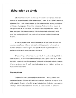  
Elaboración	
  de	
  cómic	
  
	
  
Este	
  material	
  se	
  convirtió	
  en	
  el	
  trabajo	
  más	
  extenso	
  del	
  proyecto.	
  Inició	
  con	
  
una	
  lluvia	
  de	
  ideas	
  relacionada	
  con	
  el	
  tema	
  principal	
  a	
  tratar,	
  de	
  esta	
  manera	
  se	
  eligió	
  el	
  
tema	
  específico	
  a	
  tratar,	
  el	
  cual	
  consistió	
  en	
  ofrecer	
  datos	
  básicos	
  como	
  la	
  cantidad	
  de	
  
comidas	
  por	
  día,	
  los	
  grupos	
  alimenticios,	
  entre	
  otros.	
  Posteriormente	
  se	
  empezó	
  la	
  
conceptualización	
  de	
  los	
  personajes	
  para	
  formular	
  una	
  serie	
  de	
  historias	
  acordes	
  a	
  los	
  
temas	
  principales,	
  procurando	
  empatizar	
  con	
  los	
  intereses	
  del	
  lector	
  meta,	
  	
  de	
  tal	
  
forma	
  podría	
  proporcionársele	
  información	
  relevante	
  de	
  un	
  modo	
  contundente	
  y	
  
atractivo.	
  
	
  
Al	
  final	
  se	
  consiguió	
  crear	
  cinco	
  personajes	
  con	
  características	
  definidas,	
  sin	
  
embargo	
  en	
  esta	
  fase	
  se	
  utilizaron	
  solo	
  dos:	
  la	
  nutrióloga	
  y	
  Javier.	
  En	
  la	
  historia	
  se	
  
mezcló	
  el	
  tema	
  del	
  autoestima	
  ligada	
  al	
  peso	
  e	
  información	
  importante	
  de	
  cómo	
  es	
  
posible	
  iniciar	
  hacer	
  un	
  cambio	
  para	
  mejorar	
  la	
  salud.	
  
	
  
Cabe	
  señalar	
  que	
  la	
  historia	
  cuenta	
  con	
  más	
  de	
  cincuenta	
  cuadros	
  y	
  la	
  historia	
  
queda	
  inconclusa,	
  es	
  decir	
  tiene	
  un	
  final	
  abierto	
  que	
  podrá	
  ligarse	
  a	
  otro	
  de	
  los	
  temas	
  
principales	
  manejados	
  en	
  el	
  programa	
  y	
  que	
  coincidirán	
  con	
  los	
  caracteres	
  de	
  cada	
  uno	
  
de	
  los	
  personajes,	
  en	
  caso	
  de	
  que	
  la	
  coordinadora	
  del	
  programa	
  decidiera	
  continuar	
  con	
  
otros	
  volúmenes	
  del	
  cómic.	
  
	
  
Elaboración	
  técnica	
  	
  
	
  
El	
  cómic	
  inició	
  como	
  proyecto	
  hecho	
  enteramente	
  a	
  mano	
  y	
  pintado	
  de	
  la	
  
misma	
  manera,	
  pero	
  al	
  final	
  se	
  optó	
  por	
  realizarlo	
  en	
  una	
  plataforma	
  en	
  línea	
  en	
  otras	
  
palabras	
  digital.	
  El	
  motivo	
  del	
  cambio	
  fue	
  que	
  hubo	
  distintos	
  dibujantes,	
  que	
  resultó	
  en	
  
personajes	
  contorneados	
  de	
  distintas	
  maneras,	
  así	
  que	
  se	
  consintió	
  en	
  reiniciar	
  su	
  
 
