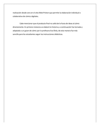  
realización	
  desde	
  cero	
  en	
  el	
  sitio	
  Web	
  Prixton	
  que	
  permite	
  la	
  elaboración	
  individual	
  o	
  
colaborativa	
  de	
  cómics	
  digitales.	
  
	
  
Cabe	
  mencionar	
  que	
  el	
  producto	
  final	
  no	
  saltó	
  de	
  la	
  lluvia	
  de	
  ideas	
  al	
  cómic	
  
directamente.	
  En	
  primera	
  instancia	
  se	
  elaboró	
  la	
  historia	
  y	
  a	
  continuación	
  fue	
  tornada	
  y	
  
adaptada	
  a	
  un	
  guion	
  de	
  cómic	
  por	
  la	
  profesora	
  Eva	
  Ávila,	
  de	
  esta	
  manera	
  fue	
  más	
  
sencillo	
  para	
  los	
  estudiantes	
  seguir	
  las	
  instrucciones	
  didácticas.	
  
 