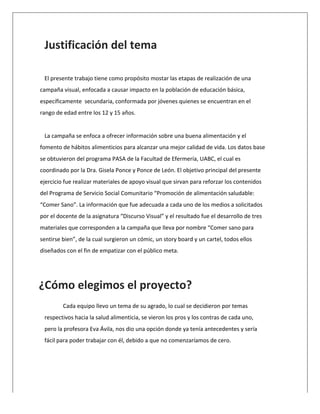  
Justificación	
  del	
  tema	
  	
  
	
  
El	
  presente	
  trabajo	
  tiene	
  como	
  propósito	
  mostar	
  las	
  etapas	
  de	
  realización	
  de	
  una	
  
campaña	
  visual,	
  enfocada	
  a	
  causar	
  impacto	
  en	
  la	
  población	
  de	
  educación	
  básica,	
  
específicamente	
  	
  secundaria,	
  conformada	
  por	
  jóvenes	
  quienes	
  se	
  encuentran	
  en	
  el	
  
rango	
  de	
  edad	
  entre	
  los	
  12	
  y	
  15	
  años.	
  
	
  
La	
  campaña	
  se	
  enfoca	
  a	
  ofrecer	
  información	
  sobre	
  una	
  buena	
  alimentación	
  y	
  el	
  
fomento	
  de	
  hábitos	
  alimenticios	
  para	
  alcanzar	
  una	
  mejor	
  calidad	
  de	
  vida.	
  Los	
  datos	
  base	
  
se	
  obtuvieron	
  del	
  programa	
  PASA	
  de	
  la	
  Facultad	
  de	
  Efermería,	
  UABC,	
  el	
  cual	
  es	
  
coordinado	
  por	
  la	
  Dra.	
  Gisela	
  Ponce	
  y	
  Ponce	
  de	
  León.	
  El	
  objetivo	
  principal	
  del	
  presente	
  
ejercicio	
  fue	
  realizar	
  materiales	
  de	
  apoyo	
  visual	
  que	
  sirvan	
  para	
  reforzar	
  los	
  contenidos	
  
del	
  Programa	
  de	
  Servicio	
  Social	
  Comunitario	
  “Promoción	
  de	
  alimentación	
  saludable:	
  
“Comer	
  Sano”.	
  La	
  información	
  que	
  fue	
  adecuada	
  a	
  cada	
  uno	
  de	
  los	
  medios	
  a	
  solicitados	
  
por	
  el	
  docente	
  de	
  la	
  asignatura	
  “Discurso	
  Visual”	
  y	
  el	
  resultado	
  fue	
  el	
  desarrollo	
  de	
  tres	
  
materiales	
  que	
  corresponden	
  a	
  la	
  campaña	
  que	
  lleva	
  por	
  nombre	
  “Comer	
  sano	
  para	
  
sentirse	
  bien”,	
  de	
  la	
  cual	
  surgieron	
  un	
  cómic,	
  un	
  story	
  board	
  y	
  un	
  cartel,	
  todos	
  ellos	
  
diseñados	
  con	
  el	
  fin	
  de	
  empatizar	
  con	
  el	
  público	
  meta.	
  	
  
	
  
	
  
	
  
Cada	
  equipo	
  llevo	
  un	
  tema	
  de	
  su	
  agrado,	
  lo	
  cual	
  se	
  decidieron	
  por	
  temas	
  
respectivos	
  hacia	
  la	
  salud	
  alimenticia,	
  se	
  vieron	
  los	
  pros	
  y	
  los	
  contras	
  de	
  cada	
  uno,	
  
pero	
  la	
  profesora	
  Eva	
  Ávila,	
  nos	
  dio	
  una	
  opción	
  donde	
  ya	
  tenía	
  antecedentes	
  y	
  sería	
  
fácil	
  para	
  poder	
  trabajar	
  con	
  él,	
  debido	
  a	
  que	
  no	
  comenzaríamos	
  de	
  cero.	
  
	
  
¿Cómo	
  elegimos	
  el	
  proyecto?	
  
	
  
	
  
	
  
	
  
	
  
	
  
 