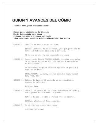  
GUION Y AVANCES DEL CÓMIC
“Comer sano para sentirse bien”
Guion para historieta de ficción
No.1: Psicología del comer
Primera versión / Primera revisión
Idea original: Ignacio Anguis Adaptación: Eva Ávila
CUADRO 1: Detalle de texto en su celular.
TEXTO: Llamaron de la escuela. ¿En qué problema te
metiste? Hablamos llegando a la casa.
El texto se cierra con emoticón furioso.
CUADRO 2: Consultorio ÉPOCA CONTEMPORÁNEA. Estela, una mujer
de 40 años, quien es nutrióloga, está sentada en
su escritorio.
En recuadro, esquina derecha aparece la puerta y
alguien la toca.
ONOMATOPEYA: (A mano, letras grandes mayúsculas)
TOC, TOC, TOC.
CUADRO 3: Estela de frente MS sentada en su escritorio
guarda su celular.
ESTELA: Pase.
CUADRO 4: Javier, un joven de 14 años, sumamente delgado y
con aspecto triste abre la puerta.
Estela de pie le pide a Javier que se siente.
ESTELA: ¡Adelante! Toma asiento.
CUADRO 5: CU Javier con gesto nervioso.
JAVIER: ¡Gracias!
 