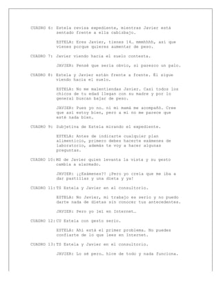  
CUADRO 6: Estela revisa expediente, mientras Javier está
sentado frente a ella cabizbajo.
ESTELA: Eres Javier, tienes 14… mmmhhhh, así que
vienes porque quieres aumentar de peso.
CUADRO 7: Javier viendo hacia el suelo contesta.
JAVIER: Pensé que sería obvio, si parezco un palo.
CUADRO 8: Estela y Javier están frente a frente. Él sigue
viendo hacia el suelo.
ESTELA: No me malentiendas Javier. Casi todos los
chicos de tu edad llegan con su madre y por lo
general buscan bajar de peso.
JAVIER: Pues yo no… ni mi mamá me acompañó. Cree
que así estoy bien, pero a mí no me parece que
esté nada bien.
CUADRO 9: Subjetiva de Estela mirando el expediente.
ESTELA: Antes de indicarte cualquier plan
alimenticio, primero debes hacerte exámenes de
laboratorio, además te voy a hacer algunas
preguntas.
CUADRO 10: MS de Javier quien levanta la vista y su gesto
cambia a alarmado.
JAVIER: ¡¿Exámenes?! ¡Pero yo creía que me iba a
dar pastillas y una dieta y ya!
CUADRO 11: TS Estela y Javier en el consultorio.
ESTELA: No Javier, mi trabajo es serio y no puedo
darte nada de dietas sin conocer tus antecedentes.
JAVIER: Pero yo leí en Internet…
CUADRO 12: CU Estela con gesto serio.
ESTELA: Ahí está el primer problema. No puedes
confiarte de lo que lees en Internet.
CUADRO 13: TS Estela y Javier en el consultorio.
JAVIER: Lo sé pero… hice de todo y nada funciona.
 