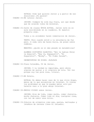  
ESTELA: Dime qué quieres Javier y a partir de eso
discutimos ¿Te parece?
CUADRO 14: MS lateral Javier.
JAVIER: Siempre he sido muy flaco, así que desde
que me acuerdo todos me molestan.
CUADRO 15: Salón de clases ÉPOCA ACTUAL. Javier está en el
aula escribiendo en su cuaderno. El maestro
pregunta algo.
Todos a su alrededor hacen comentarios de Javier.
TEXTO: Pero cuando entré a la secundaria me fue
peor. A cada rato me hacen burla… me ponen sobre
nombres.
MAESTRO: ¿Quién es el más pesado en matemáticas?
ALUMNOS DISTINTOS GLOBITOS: “Ahí te hablan Peter
la Anguila”, “Hey tú, Espaguetti”… “El
Esqueletor”… “Woody”…. “El Fideo Parado”…
ONOMATOPEYAS DE RISAS: JAJAJAJA
CUADRO 16: Plano holandés, CU de Javier.
JAVIER: Y la verdad no importaba… pero ahora
alguien me gustar y ni siquiera me nota. Tal vez
porque soy tan poca cosa… literal.
CUADRO 17: MS Estela.
ESTELA: No debes hacer caso de lo que otros digan,
menos de lo que encuentras en Internet. Si vieras
los problemas en que te puedes meter solo por
hacerle caso a tu gran amigo Internet.
CUADRO 18: ÁNGULO PICADO sobre Javier.
JAVIER: Hice de todo, comer mucho, comer chatarra…
mucha chatarra. Comer todo el día, cualquier cosa,
con tal de subir unos kilos.
CUADRO 19: Dibujos de alimentos como pan, pastas, malteadas y
levadura de cerveza llena el recuadro.
 