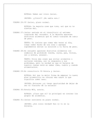 
ESTELA: Deben ser cinco Javier.
JAVIER: ¡¿Cinco?! ¡No sabía eso…!
CUADRO 26: CU Javier, plano normal.
ESTELA: La mayoría cree que tres, así que no te
sientas mal.
CUADRO 27: Javier sentado en el consultorio al extremo
izquierdo del recuadro. A la derecha aparecen
distintos alimentos que él comió tratando de subir
de peso.
TEXTO: Tú creíste que comer más veces al día,
luego comer mucho de una cosa o agregar
suplementos serían la solución a tu falta de peso.
CUADRO 28: En recuadro aparecen distintos alimentos con
símbolos de prohibido (leche, carne, pan, frutas,
sal y azúcar, grasas).
TEXTO: Otros más creen que evitar alimentos o
saltarse comidas, son la respuesta a sus
problemas, pero la verdad es que el balance de
nuestro cuerpo está en saber cómo, cuánto y cuándo
alimentarnos.
CUADRO 29: En consultorio TS Estela y Javier.
ESTELA: Así que la mejor forma de empezar tu nuevo
plan alimenticio es conocer más sobre lo que
significa comer sano.
JAVIER: Entonces ¿sí tengo oportunidad de dejar de
ser el flacucho de la escuela?
CUADRO 30: Estela MCU, sonríe.
ESTELA: ¡Claro que sí! Lo principal es conocer los
grupos de alimentos.
CUADRO 31: Javier sonriente en plano normal.
JAVIER: ¿Son cinco verdad? Eso lo vi en la
escuela…
 