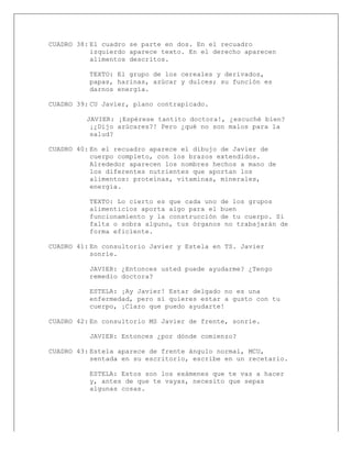  
CUADRO 38: El cuadro se parte en dos. En el recuadro
izquierdo aparece texto. En el derecho aparecen
alimentos descritos.
TEXTO: El grupo de los cereales y derivados,
papas, harinas, azúcar y dulces; su función es
darnos energía.
CUADRO 39: CU Javier, plano contrapicado.
JAVIER: ¡Espérese tantito doctora!, ¿escuché bien?
¡¿Dijo azúcares?! Pero ¿qué no son malos para la
salud?
CUADRO 40: En el recuadro aparece el dibujo de Javier de
cuerpo completo, con los brazos extendidos.
Alrededor aparecen los nombres hechos a mano de
los diferentes nutrientes que aportan los
alimentos: proteínas, vitaminas, minerales,
energía.
TEXTO: Lo cierto es que cada uno de los grupos
alimenticios aporta algo para el buen
funcionamiento y la construcción de tu cuerpo. Si
falta o sobra alguno, tus órganos no trabajarán de
forma eficiente.
CUADRO 41: En consultorio Javier y Estela en TS. Javier
sonríe.
JAVIER: ¿Entonces usted puede ayudarme? ¿Tengo
remedio doctora?
ESTELA: ¡Ay Javier! Estar delgado no es una
enfermedad, pero si quieres estar a gusto con tu
cuerpo, ¡Claro que puedo ayudarte!
CUADRO 42: En consultorio MS Javier de frente, sonríe.
JAVIER: Entonces ¿por dónde comienzo?
CUADRO 43: Estela aparece de frente ángulo normal, MCU,
sentada en su escritorio, escribe en un recetario.
ESTELA: Estos son los exámenes que te vas a hacer
y, antes de que te vayas, necesito que sepas
algunas cosas.
 