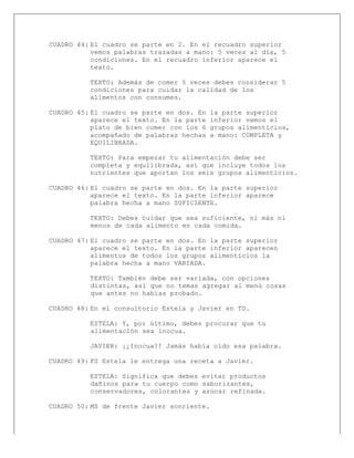  
CUADRO 44: El cuadro se parte en 2. En el recuadro superior
vemos palabras trazadas a mano: 5 veces al día, 5
condiciones. En el recuadro inferior aparece el
texto.
TEXTO: Además de comer 5 veces debes considerar 5
condiciones para cuidar la calidad de los
alimentos con consumes.
CUADRO 45: El cuadro se parte en dos. En la parte superior
aparece el texto. En la parte inferior vemos el
plato de bien comer con los 6 grupos alimenticios,
acompañado de palabras hechas a mano: COMPLETA y
EQUILIBRADA.
TEXTO: Para empezar tu alimentación debe ser
completa y equilibrada, así que incluye todos los
nutrientes que aportan los seis grupos alimenticios.
CUADRO 46: El cuadro se parte en dos. En la parte superior
aparece el texto. En la parte inferior aparece
palabra hecha a mano SUFICIENTE.
TEXTO: Debes cuidar que sea suficiente, ni más ni
menos de cada alimento en cada comida.
CUADRO 47: El cuadro se parte en dos. En la parte superior
aparece el texto. En la parte inferior aparecen
alimentos de todos los grupos alimenticios la
palabra hecha a mano VARIADA.
TEXTO: También debe ser variada, con opciones
distintas, así que no temas agregar al menú cosas
que antes no habías probado.
CUADRO 48: En el consultorio Estela y Javier en TS.
ESTELA: Y, por último, debes procurar que tu
alimentación sea inocua.
JAVIER: ¡¿Inocua?! Jamás había oído esa palabra.
CUADRO 49: FS Estela le entrega una receta a Javier.
ESTELA: Significa que debes evitar productos
dañinos para tu cuerpo como saborizantes,
conservadores, colorantes y azúcar refinada.
CUADRO 50: MS de frente Javier sonriente.
 