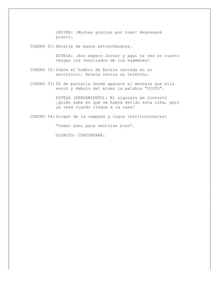  
JAVIER: ¡Muchas gracias por todo! Regresaré
pronto.
CUADRO 51: Detalle de manos estrechándose.
ESTELA: ¡Eso espero Javier y aquí te veo en cuanto
tengas los resultados de los exámenes!
CUADRO 52: Sobre el hombro de Estela sentada en su
escritorio. Estela revisa su teléfono.
CUADRO 53: DS de pantalla donde aparece el mensaje que ella
envió y debajo del mismo la palabra “VISTO”.
ESTELA (PENSAMIENTO): Ni siquiera me contestó
¡Quién sabe en qué se habrá metido esta niña, pero
ya verá cuando llegue a la casa!
CUADRO 54: Slogan de la campaña y logos institucionales:
“Comer sano para sentirse bien”.
GLOBITO: CONTINUARÁ…
 