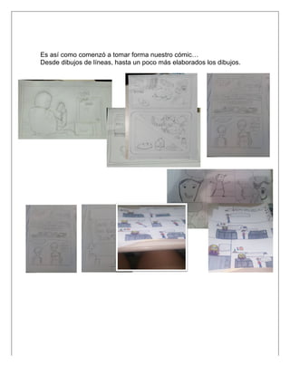  
Es así como comenzó a tomar forma nuestro cómic…
Desde dibujos de líneas, hasta un poco más elaborados los dibujos.
	
  
	
  
	
  
	
  
	
  
	
  
	
  
	
  
	
  
	
  
	
  
	
  
	
  
	
  
	
  
	
  
	
  
 