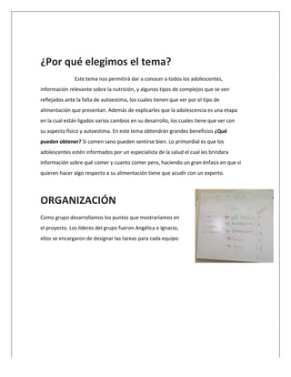  
	
  
¿Por	
  qué	
  elegimos	
  el	
  tema?	
  
	
   Este	
  tema	
  nos	
  permitirá	
  dar	
  a	
  conocer	
  a	
  todos	
  los	
  adolescentes,	
  
información	
  relevante	
  sobre	
  la	
  nutrición,	
  y	
  algunos	
  tipos	
  de	
  complejos	
  que	
  se	
  ven	
  
reflejados	
  ante	
  la	
  falta	
  de	
  autoestima,	
  los	
  cuales	
  tienen	
  que	
  ver	
  por	
  el	
  tipo	
  de	
  
alimentación	
  que	
  presentan.	
  Además	
  de	
  explicarles	
  que	
  la	
  adolescencia	
  es	
  una	
  etapa	
  
en	
  la	
  cual	
  están	
  ligados	
  varios	
  cambios	
  en	
  su	
  desarrollo,	
  los	
  cuales	
  tiene	
  que	
  ver	
  con	
  
su	
  aspecto	
  físico	
  y	
  autoestima.	
  En	
  este	
  tema	
  obtendrán	
  grandes	
  beneficios	
  ¿Qué	
  
pueden	
  obtener?	
  Si	
  comen	
  sano	
  pueden	
  sentirse	
  bien.	
  Lo	
  primordial	
  es	
  que	
  los	
  
adolescentes	
  estén	
  informados	
  por	
  un	
  especialista	
  de	
  la	
  salud	
  el	
  cual	
  les	
  brindara	
  
información	
  sobre	
  qué	
  comer	
  y	
  cuanto	
  comer	
  pero,	
  haciendo	
  un	
  gran	
  énfasis	
  en	
  que	
  si	
  
quieren	
  hacer	
  algo	
  respecto	
  a	
  su	
  alimentación	
  tiene	
  que	
  acudir	
  con	
  un	
  experto.	
  
	
  
ORGANIZACIÓN	
  
Como	
  grupo	
  desarrollamos	
  los	
  puntos	
  que	
  mostraríamos	
  en	
  
el	
  proyecto.	
  Los	
  líderes	
  del	
  grupo	
  fueron	
  Angélica	
  e	
  Ignacio,	
  
ellos	
  se	
  encargaron	
  de	
  designar	
  las	
  tareas	
  para	
  cada	
  equipo.	
  	
  
	
  
 