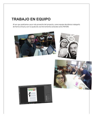  
TRABAJO EN EQUIPO
Al	
  ver	
  que	
  podríamos	
  sacar	
  más	
  provecho	
  del	
  proyecto,	
  como	
  equipo	
  decidimos	
  trabajarlo	
  
de	
  forma	
  virtual	
  y	
  con	
  la	
  ayuda	
  de	
  una	
  herramienta	
  conocida	
  como	
  PIXTON.	
  	
  
	
  
	
  
	
  
	
  
	
  
	
  
	
  
	
  
	
  
	
  
	
  
	
  
	
  
	
  
	
  
	
  
	
  
	
  
	
  
	
  
	
  
 
