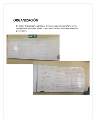  
	
  
ORGANIZACIÓN	
  
En	
  el	
  salón	
  de	
  clases	
  comenzó	
  la	
  lluvia	
  de	
  ideas	
  para	
  poder	
  desarrollar	
  el	
  comic,	
  
nos	
  fijamos	
  en	
  que	
  temas,	
  edades	
  y	
  como	
  serian	
  nuestros	
  personajes	
  para	
  causar	
  
gran	
  impacto.	
  
	
  
	
  
	
  
	
  
	
  
	
  
	
  
	
  
	
  
	
  
	
  
 