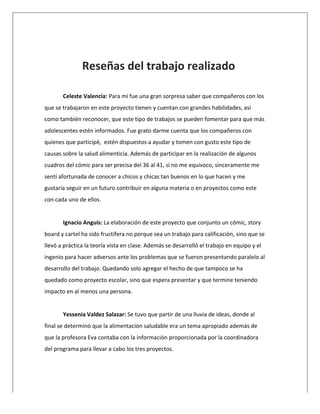  
	
  
	
  
	
  
	
   Reseñas	
  del	
  trabajo	
  realizado	
  
	
  
Celeste	
  Valencia:	
  Para	
  mí	
  fue	
  una	
  gran	
  sorpresa	
  saber	
  que	
  compañeros	
  con	
  los	
  
que	
  se	
  trabajaron	
  en	
  este	
  proyecto	
  tienen	
  y	
  cuentan	
  con	
  grandes	
  habilidades,	
  así	
  
como	
  también	
  reconocer,	
  que	
  este	
  tipo	
  de	
  trabajos	
  se	
  pueden	
  fomentar	
  para	
  que	
  más	
  
adolescentes	
  estén	
  informados.	
  Fue	
  grato	
  darme	
  cuenta	
  que	
  los	
  compañeros	
  con	
  
quienes	
  que	
  participé,	
  	
  estén	
  dispuestos	
  a	
  ayudar	
  y	
  tomen	
  con	
  gusto	
  este	
  tipo	
  de	
  
causas	
  sobre	
  la	
  salud	
  alimenticia.	
  Además	
  de	
  participar	
  en	
  la	
  realización	
  de	
  algunos	
  
cuadros	
  del	
  cómic	
  para	
  ser	
  precisa	
  del	
  36	
  al	
  41,	
  si	
  no	
  me	
  equivoco,	
  sinceramente	
  me	
  
sentí	
  afortunada	
  de	
  conocer	
  a	
  chicos	
  y	
  chicas	
  tan	
  buenos	
  en	
  lo	
  que	
  hacen	
  y	
  me	
  
gustaría	
  seguir	
  en	
  un	
  futuro	
  contribuir	
  en	
  alguna	
  materia	
  o	
  en	
  proyectos	
  como	
  este	
  
con	
  cada	
  uno	
  de	
  ellos.	
  
	
  
Ignacio	
  Anguis:	
  La	
  elaboración	
  de	
  este	
  proyecto	
  que	
  conjunto	
  un	
  cómic,	
  story	
  
board	
  y	
  cartel	
  ha	
  sido	
  fructífera	
  no	
  porque	
  sea	
  un	
  trabajo	
  para	
  calificación,	
  sino	
  que	
  se	
  
llevó	
  a	
  práctica	
  la	
  teoría	
  vista	
  en	
  clase.	
  Además	
  se	
  desarrolló	
  el	
  trabajo	
  en	
  equipo	
  y	
  el	
  
ingenio	
  para	
  hacer	
  adversos	
  ante	
  los	
  problemas	
  que	
  se	
  fueron	
  presentando	
  paralelo	
  al	
  
desarrollo	
  del	
  trabajo.	
  Quedando	
  solo	
  agregar	
  el	
  hecho	
  de	
  que	
  tampoco	
  se	
  ha	
  
quedado	
  como	
  proyecto	
  escolar,	
  sino	
  que	
  espera	
  presentar	
  y	
  que	
  termine	
  teniendo	
  
impacto	
  en	
  al	
  menos	
  una	
  persona.	
  
	
  
Yessenia	
  Valdez	
  Salazar:	
  Se	
  tuvo	
  que	
  partir	
  de	
  una	
  lluvia	
  de	
  ideas,	
  donde	
  al	
  
final	
  se	
  determinó	
  que	
  la	
  alimentación	
  saludable	
  era	
  un	
  tema	
  apropiado	
  además	
  de	
  
que	
  la	
  profesora	
  Eva	
  contaba	
  con	
  la	
  información	
  proporcionada	
  por	
  la	
  coordinadora	
  
del	
  programa	
  para	
  llevar	
  a	
  cabo	
  los	
  tres	
  proyectos.	
  
	
  
 