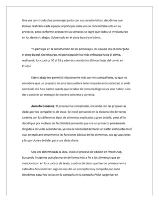  
Una	
  vez	
  construidos	
  los	
  personajes	
  junto	
  con	
  sus	
  características,	
  decidimos	
  que	
  
trabajo	
  realizaría	
  cada	
  equipo;	
  al	
  principio	
  cada	
  uno	
  se	
  concentraba	
  solo	
  en	
  su	
  
proyecto,	
  pero	
  conforme	
  avanzaron	
  las	
  semanas	
  se	
  logró	
  que	
  todos	
  se	
  involucraran	
  
en	
  los	
  demás	
  trabajos.	
  Sobre	
  todo	
  en	
  el	
  story	
  board	
  y	
  el	
  cómic.	
  
	
  
Yo	
  participé	
  en	
  la	
  construcción	
  de	
  los	
  personajes,	
  mi	
  equipo	
  era	
  el	
  encargado	
  
el	
  story	
  board,	
  sin	
  embargo,	
  mi	
  participación	
  fue	
  más	
  enfocada	
  hacia	
  el	
  cómic,	
  
realizando	
  los	
  cuadros	
  30	
  al	
  35	
  y	
  además	
  creando	
  las	
  últimas	
  hojas	
  del	
  comic	
  en	
  
Prixton.	
  
	
  
Este	
  trabajo	
  me	
  permitió	
  relacionarme	
  más	
  con	
  mis	
  compañeros,	
  ya	
  que	
  no	
  
considere	
  que	
  un	
  proyecto	
  de	
  este	
  tipo	
  pudiera	
  tener	
  impacto	
  en	
  la	
  sociedad,	
  al	
  verlo	
  
concluido	
  me	
  hizo	
  darme	
  cuenta	
  que	
  la	
  labor	
  de	
  comunicólogo	
  no	
  es	
  solo	
  hablar,	
  sino	
  
dar	
  a	
  conocer	
  un	
  mensaje	
  de	
  manera	
  concreta	
  y	
  correcta.	
  
	
  
Arnoldo	
  González:	
  El	
  proceso	
  fue	
  complicado,	
  iniciando	
  con	
  las	
  propuestas	
  
dadas	
  por	
  los	
  compañeros	
  de	
  clase.	
  Se	
  inició	
  pensando	
  en	
  la	
  elaboración	
  de	
  varios	
  
carteles	
  con	
  los	
  diferentes	
  tipos	
  de	
  alimentos	
  explicados	
  a	
  gran	
  detalle,	
  pero	
  al	
  fin	
  
decidí	
  que	
  por	
  motivos	
  de	
  factibilidad	
  pensando	
  que	
  era	
  un	
  proyecto	
  plenamente	
  
dirigido	
  a	
  escuelas	
  secundarias,	
  yo	
  veía	
  la	
  necesidad	
  de	
  hacer	
  un	
  cartel	
  compacto	
  en	
  el	
  
cual	
  se	
  explicara	
  brevemente	
  las	
  funciones	
  básicas	
  de	
  los	
  alimentos,	
  sus	
  agrupaciones	
  
y	
  las	
  porciones	
  debidas	
  para	
  una	
  dieta	
  diaria.	
  
	
  
Una	
  vez	
  determinada	
  la	
  idea,	
  inicio	
  el	
  proceso	
  de	
  edición	
  en	
  Photoshop,	
  
buscando	
  imágenes	
  que	
  plasmaran	
  de	
  forma	
  más	
  a	
  fin	
  a	
  los	
  alimentos	
  que	
  se	
  
mencionaban	
  en	
  los	
  cuadros	
  de	
  texto,	
  cuadros	
  de	
  texto	
  que	
  fueron	
  primeramente	
  
extraídos	
  de	
  la	
  internet,	
  algo	
  no	
  nos	
  dio	
  un	
  concepto	
  muy	
  completo	
  por	
  ende	
  
decidimos	
  basar	
  los	
  textos	
  en	
  la	
  campaña	
  en	
  la	
  campaña	
  PASA	
  luego	
  fueron	
  
 