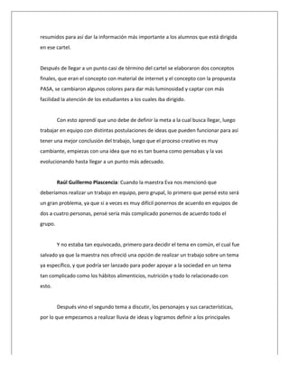  
resumidos	
  para	
  así	
  dar	
  la	
  información	
  más	
  importante	
  a	
  los	
  alumnos	
  que	
  está	
  dirigida	
  
en	
  ese	
  cartel.	
  
	
  
Después	
  de	
  llegar	
  a	
  un	
  punto	
  casi	
  de	
  término	
  del	
  cartel	
  se	
  elaboraron	
  dos	
  conceptos	
  
finales,	
  que	
  eran	
  el	
  concepto	
  con	
  material	
  de	
  internet	
  y	
  el	
  concepto	
  con	
  la	
  propuesta	
  
PASA,	
  se	
  cambiaron	
  algunos	
  colores	
  para	
  dar	
  más	
  luminosidad	
  y	
  captar	
  con	
  más	
  
facilidad	
  la	
  atención	
  de	
  los	
  estudiantes	
  a	
  los	
  cuales	
  iba	
  dirigido.	
  
	
  
Con	
  esto	
  aprendí	
  que	
  uno	
  debe	
  de	
  definir	
  la	
  meta	
  a	
  la	
  cual	
  busca	
  llegar,	
  luego	
  
trabajar	
  en	
  equipo	
  con	
  distintas	
  postulaciones	
  de	
  ideas	
  que	
  pueden	
  funcionar	
  para	
  así	
  
tener	
  una	
  mejor	
  conclusión	
  del	
  trabajo,	
  luego	
  que	
  el	
  proceso	
  creativo	
  es	
  muy	
  
cambiante,	
  empiezas	
  con	
  una	
  idea	
  que	
  no	
  es	
  tan	
  buena	
  como	
  pensabas	
  y	
  la	
  vas	
  
evolucionando	
  hasta	
  llegar	
  a	
  un	
  punto	
  más	
  adecuado.	
  
	
  
Raúl	
  Guillermo	
  Plascencia:	
  Cuando	
  la	
  maestra	
  Eva	
  nos	
  mencionó	
  que	
  
deberíamos	
  realizar	
  un	
  trabajo	
  en	
  equipo,	
  pero	
  grupal,	
  lo	
  primero	
  que	
  pensé	
  esto	
  será	
  
un	
  gran	
  problema,	
  ya	
  que	
  si	
  a	
  veces	
  es	
  muy	
  difícil	
  ponernos	
  de	
  acuerdo	
  en	
  equipos	
  de	
  
dos	
  a	
  cuatro	
  personas,	
  pensé	
  sería	
  más	
  complicado	
  ponernos	
  de	
  acuerdo	
  todo	
  el	
  
grupo.	
  
	
  
Y	
  no	
  estaba	
  tan	
  equivocado,	
  primero	
  para	
  decidir	
  el	
  tema	
  en	
  común,	
  el	
  cual	
  fue	
  
salvado	
  ya	
  que	
  la	
  maestra	
  nos	
  ofreció	
  una	
  opción	
  de	
  realizar	
  un	
  trabajo	
  sobre	
  un	
  tema	
  
ya	
  específico,	
  y	
  que	
  podría	
  ser	
  lanzado	
  para	
  poder	
  apoyar	
  a	
  la	
  sociedad	
  en	
  un	
  tema	
  
tan	
  complicado	
  como	
  los	
  hábitos	
  alimenticios,	
  nutrición	
  y	
  todo	
  lo	
  relacionado	
  con	
  
esto.	
  
	
  
Después	
  vino	
  el	
  segundo	
  tema	
  a	
  discutir,	
  los	
  personajes	
  y	
  sus	
  características,	
  
por	
  lo	
  que	
  empezamos	
  a	
  realizar	
  lluvia	
  de	
  ideas	
  y	
  logramos	
  definir	
  a	
  los	
  principales	
  
 