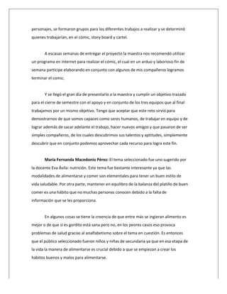  
personajes,	
  se	
  formaron	
  grupos	
  para	
  los	
  diferentes	
  trabajos	
  a	
  realizar	
  y	
  se	
  determinó	
  
quienes	
  trabajarían,	
  en	
  el	
  cómic,	
  story	
  board	
  y	
  cartel.	
  
	
  
A	
  escasas	
  semanas	
  de	
  entregar	
  el	
  proyecto	
  la	
  maestra	
  nos	
  recomendó	
  utilizar	
  
un	
  programa	
  en	
  internet	
  para	
  realizar	
  el	
  cómic,	
  el	
  cual	
  en	
  un	
  arduo	
  y	
  laborioso	
  fin	
  de	
  
semana	
  participe	
  elaborando	
  en	
  conjunto	
  con	
  algunos	
  de	
  mis	
  compañeros	
  logramos	
  
terminar	
  el	
  comic.	
  
	
  
Y	
  se	
  llegó	
  el	
  gran	
  día	
  de	
  presentarlo	
  a	
  la	
  maestra	
  y	
  cumplir	
  un	
  objetivo	
  trazado	
  
para	
  el	
  cierre	
  de	
  semestre	
  con	
  el	
  apoyo	
  y	
  en	
  conjunto	
  de	
  los	
  tres	
  equipos	
  que	
  al	
  final	
  
trabajamos	
  por	
  un	
  mismo	
  objetivo.	
  Tengo	
  que	
  aceptar	
  que	
  este	
  reto	
  sirvió	
  para	
  
demostrarnos	
  de	
  que	
  somos	
  capaces	
  como	
  seres	
  humanos,	
  de	
  trabajar	
  en	
  equipo	
  y	
  de	
  
lograr	
  además	
  de	
  sacar	
  adelante	
  el	
  trabajo,	
  hacer	
  nuevos	
  amigos	
  y	
  que	
  pasaron	
  de	
  ser	
  
simples	
  compañeros,	
  de	
  los	
  cuales	
  descubrimos	
  sus	
  talentos	
  y	
  aptitudes,	
  simplemente	
  
descubrir	
  que	
  en	
  conjunto	
  podemos	
  aprovechar	
  cada	
  recurso	
  para	
  logra	
  este	
  fin.	
  
	
  
María	
  Fernanda	
  Macedonio	
  Pérez:	
  El	
  tema	
  seleccionado	
  fue	
  uno	
  sugerido	
  por	
  
la	
  docente	
  Eva	
  Ávila:	
  nutrición.	
  Este	
  tema	
  fue	
  bastante	
  interesante	
  ya	
  que	
  las	
  
modalidades	
  de	
  alimentarse	
  y	
  comer	
  son	
  elementales	
  para	
  tener	
  un	
  buen	
  estilo	
  de	
  
vida	
  saludable.	
  Por	
  otra	
  parte,	
  mantener	
  en	
  equilibro	
  de	
  la	
  balanza	
  del	
  platillo	
  de	
  buen	
  
comer	
  es	
  una	
  hábito	
  que	
  no	
  muchas	
  personas	
  conocen	
  debido	
  a	
  la	
  falta	
  de	
  
información	
  que	
  se	
  les	
  proporciona.	
  
	
  
En	
  algunos	
  cosas	
  se	
  tiene	
  la	
  creencia	
  de	
  que	
  entre	
  más	
  se	
  ingieran	
  alimento	
  es	
  
mejor	
  o	
  de	
  que	
  si	
  es	
  gordito	
  está	
  sana	
  pero	
  no,	
  en	
  los	
  peores	
  casos	
  eso	
  provoca	
  
problemas	
  de	
  salud	
  gracias	
  al	
  analfabetismo	
  sobre	
  el	
  tema	
  en	
  cuestión.	
  Es	
  entonces	
  
que	
  el	
  público	
  seleccionado	
  fueron	
  niños	
  y	
  niñas	
  de	
  secundaria	
  ya	
  que	
  en	
  esa	
  etapa	
  de	
  
la	
  vida	
  la	
  manera	
  de	
  alimentarse	
  es	
  crucial	
  debido	
  a	
  que	
  se	
  empiezan	
  a	
  crear	
  los	
  
hábitos	
  buenos	
  y	
  malos	
  para	
  alimentarse.	
  
 