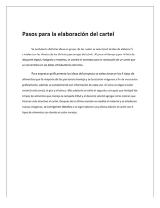  
	
  
Pasos	
  para	
  la	
  elaboración	
  del	
  cartel	
  
	
  
Se	
  postularon	
  distintas	
  ideas	
  en	
  grupo,	
  de	
  las	
  cuales	
  se	
  seleccionó	
  la	
  idea	
  de	
  elaborar	
  5	
  
carteles	
  con	
  las	
  siluetas	
  de	
  los	
  distintos	
  personajes	
  del	
  cómic.	
  Al	
  pasar	
  el	
  tiempo	
  y	
  por	
  la	
  falta	
  de	
  
dibujante	
  digital,	
  fotógrafo	
  y	
  modelos,	
  se	
  cambió	
  el	
  concepto	
  para	
  la	
  realización	
  de	
  un	
  cartel	
  que	
  
se	
  concentrara	
  en	
  los	
  datos	
  introductorios	
  del	
  tema.	
  	
  
Para	
  expresar	
  gráficamente	
  las	
  ideas	
  del	
  proyecto	
  se	
  seleccionaron	
  los	
  4	
  tipos	
  de	
  
alimentos	
  que	
  la	
  mayoría	
  de	
  las	
  personas	
  maneja	
  y	
  se	
  buscaron	
  imágenes	
  a	
  fin	
  de	
  mostrarlos	
  
gráficamente,	
  además	
  se	
  complementó	
  con	
  información	
  de	
  cada	
  uno.	
  Al	
  inicio	
  se	
  eligió	
  el	
  color	
  
verde	
  (institicional),	
  el	
  gris	
  y	
  el	
  blanco.	
  Más	
  adelante	
  se	
  editó	
  el	
  segundo	
  concepto	
  que	
  incluyó	
  los	
  
6	
  tipos	
  de	
  alimentos	
  que	
  maneja	
  la	
  campaña	
  PASA	
  y	
  el	
  docente	
  solicitó	
  agregar	
  otros	
  colores	
  que	
  
hicieran	
  más	
  atractivo	
  el	
  cartel.	
  Después	
  de	
  la	
  última	
  revisión	
  se	
  reeditó	
  el	
  material	
  y	
  se	
  añadieron	
  
nuevas	
  imágenes,	
  se	
  corrigieron	
  detalles	
  y	
  se	
  logró	
  obtener	
  una	
  última	
  edición	
  el	
  cartel	
  con	
  6	
  
tipos	
  de	
  alimentos	
  con	
  dondo	
  en	
  color	
  naranja.	
  
	
  
 