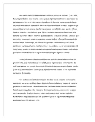  
	
  
Para	
  elaborar	
  este	
  proyecto	
  se	
  realizaron	
  tres	
  productos	
  visuales:	
  1)	
  un	
  cómic,	
  
fue	
  una	
  gran	
  batalla	
  para	
  llevarlo	
  a	
  cabo	
  ya	
  que	
  al	
  principio	
  se	
  hicieron	
  bocetos	
  de	
  las	
  
peticiones	
  escritas	
  en	
  el	
  guion	
  proporcionado	
  por	
  la	
  docente,	
  posteriormente	
  luego	
  
de	
  percatarnos	
  de	
  que	
  los	
  bocetos	
  tenían	
  estilos	
  diferentes	
  en	
  cuanto	
  a	
  los	
  personajes	
  
se	
  decidió	
  darle	
  inicio	
  en	
  una	
  plataforma	
  conocida	
  como	
  Pixtón,	
  para	
  que	
  las	
  viñetas	
  
llevaran	
  un	
  estilo	
  y	
  seguimiento	
  igual.	
  2)	
  Los	
  carteles	
  tuvieron	
  una	
  elaboración	
  más	
  
sencilla,	
  la	
  primera	
  edición	
  no	
  era	
  lo	
  que	
  se	
  esperaba	
  así	
  que	
  se	
  cambió	
  a	
  un	
  estilo	
  que	
  
contuviera	
  imágenes	
  y	
  palabras	
  para	
  dar	
  a	
  conocer	
  toda	
  la	
  información	
  necesaria	
  de	
  
manera	
  breve.	
  Sin	
  embargo,	
  los	
  colores	
  escogidos	
  no	
  concordaban	
  por	
  lo	
  cual	
  se	
  
cambiaron	
  a	
  unos	
  que	
  fueran	
  más	
  llamativos	
  y	
  concordaran	
  con	
  el	
  tema	
  a	
  conocer.	
  3)	
  
Story	
  board,	
  en	
  este	
  producto	
  se	
  realizaron	
  pequeños	
  dibujos	
  con	
  breves	
  indicaciones	
  
para	
  explicar	
  la	
  historia	
  que	
  en	
  algún	
  momento	
  se	
  llegara	
  a	
  grabar	
  o	
  filmar.	
  
	
  
El	
  trabajo	
  fue	
  muy	
  laborioso	
  debido	
  a	
  que	
  no	
  hubo	
  demasiada	
  coordinación	
  
grupalmente,	
  otro	
  elemento	
  que	
  nos	
  falló	
  fue	
  que	
  al	
  principio	
  no	
  teníamos	
  idea	
  de	
  
qué	
  hacer	
  ya	
  que	
  nos	
  encontrábamos	
  perdidos	
  de	
  cierta	
  manera	
  pero	
  al	
  pasar	
  los	
  días	
  
y	
  con	
  la	
  ayuda	
  del	
  docente	
  y	
  consejos	
  que	
  proporcionó	
  el	
  trabajo	
  se	
  fue	
  aligerando	
  
aunque	
  no	
  demasiado.	
  	
  
	
  
Tuve	
  participación	
  en	
  la	
  terminación	
  del	
  story	
  board	
  así	
  como	
  en	
  realizar	
  la	
  
exposición	
  que	
  se	
  presentó	
  en	
  clases,	
  de	
  cierta	
  forma	
  trabajar	
  en	
  equipo	
  de	
  manera	
  
grupal	
  es	
  un	
  reto	
  suicida.	
  Tener	
  coordinación	
  y	
  estar	
  en	
  contactos	
  con	
  todos	
  es	
  una	
  
hazaña	
  que	
  me	
  ayudo	
  a	
  estar	
  más	
  cerca	
  de	
  mis	
  compañeros.	
  A	
  conocerlos	
  un	
  poco	
  
mejor	
  y	
  aprender	
  de	
  ellos.	
  Gracias	
  a	
  este	
  trabajo	
  puedo	
  decir	
  que	
  aprendí	
  algo	
  
fundamental:	
  no	
  puedes	
  escoger	
  con	
  quien	
  trabajaras	
  en	
  algún	
  momento	
  pero	
  si	
  
puedes	
  escoger	
  si	
  te	
  agradan	
  o	
  no.	
  
	
  
 