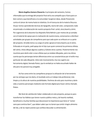  
María	
  Angélica	
  Zamora	
  Chavarría:	
  A	
  principios	
  del	
  semestre,	
  fuimos	
  
informados	
  que	
  la	
  entrega	
  del	
  proyecto	
  final	
  sería	
  una	
  campaña	
  que	
  a	
  fuera	
  para	
  un	
  
bien	
  común	
  y	
  que	
  beneficiara	
  a	
  la	
  comunidad.	
  Surgieron	
  ideas,	
  desde	
  Prevención	
  
contra	
  el	
  cáncer	
  de	
  mama	
  hasta	
  la	
  rickettsia.	
  En	
  el	
  transcurso	
  de	
  la	
  materia	
  Discurso	
  
Visual,	
  fuimos	
  aprendiendo	
  técnicas	
  de	
  tipografía,	
  teoría	
  del	
  color,	
  composición;	
  todo	
  
encaminado	
  a	
  la	
  elaboración	
  de	
  nuestro	
  proyecto	
  final:	
  cartel,	
  story	
  board	
  y	
  cómic.	
  
Por	
  sugerencia	
  de	
  la	
  docente	
  Eva	
  Alejandra	
  Ávila	
  Beltrán	
  y	
  por	
  motivo	
  de	
  ya	
  contaba	
  
con	
  el	
  material	
  de	
  apoyo	
  para	
  la	
  realización	
  de	
  nuestra	
  tarea,	
  comenzamos	
  a	
  distribuir	
  
actividades	
  por	
  grupos	
  de	
  compañeros	
  para	
  que	
  cada	
  quien	
  se	
  enfocara	
  en	
  su	
  parte	
  
del	
  proyecto.	
  Arnoldo	
  tenía	
  a	
  su	
  cargo	
  el	
  cartel,	
  Ignacio	
  el	
  story	
  board	
  y	
  yo	
  el	
  cómic.	
  
Enfocada	
  en	
  mi	
  parte,	
  pedí	
  apoyo	
  de	
  mi	
  hijo	
  Juan	
  quien	
  comenzó	
  las	
  primeras	
  viñetas	
  
del	
  cómic;	
  Ulises	
  dibujó	
  algunos	
  cuadros	
  y	
  Celeste	
  otros	
  cuantos.	
  Posteriormente	
  nos	
  
reunimos	
  para	
  darle	
  color	
  a	
  esas	
  viñetas	
  que	
  ya	
  estaban	
  dibujadas,	
  pero	
  nos	
  dimos	
  
cuenta	
  que	
  los	
  personajes	
  tenían	
  diferencias	
  entre	
  sus	
  características	
  por	
  el	
  estilo	
  muy	
  
particular	
  de	
  cada	
  dibujante.	
  Ante	
  este	
  inconveniente,	
  Eva	
  nos	
  sugirió	
  una	
  
herramienta	
  digital,	
  llamada	
  Pixton,	
  que	
  la	
  verdad	
  yo	
  no	
  había	
  escuchado	
  hablar	
  de	
  
ella	
  pero	
  me	
  pareció	
  muy	
  amigable.	
  	
  
	
  
Así	
  fue	
  como	
  entre	
  los	
  compañeros	
  propuse	
  la	
  utilización	
  de	
  la	
  herramienta	
  
por	
  las	
  ventajas	
  que	
  nos	
  daría,	
  el	
  resultado	
  sería	
  un	
  trabajo	
  más	
  profesional,	
  más	
  
limpio	
  y	
  a	
  la	
  altura	
  de	
  nuestras	
  posibilidades.	
  Partimos	
  de	
  esto	
  para	
  reunimos	
  y	
  darle	
  
vida	
  a	
  nuestros	
  personajes	
  mediante	
  este	
  formato	
  digital	
  para	
  hacer	
  cómics	
  llamado	
  
Pixton.	
  	
  
	
  
Me	
  llenó	
  de	
  satisfacción	
  haber	
  colaborado	
  en	
  este	
  proyecto,	
  porque	
  es	
  para	
  
transformar	
  los	
  hábitos	
  que	
  tienen	
  nuestro	
  público	
  meta	
  y,	
  de	
  hacerlo	
  realidad,	
  
beneficiará	
  a	
  muchas	
  familias	
  que	
  desconocen	
  la	
  importancia	
  que	
  tiene	
  el	
  “comer	
  
sano	
  para	
  sentirse	
  bien”,	
  que	
  deben	
  saber	
  que	
  no	
  tienen	
  que	
  omitir	
  ningún	
  alimento	
  
del	
  día,	
  y	
  de	
  las	
  repercusiones	
  que	
  conlleva	
  descuidar	
  su	
  alimentación.	
  	
  
 
