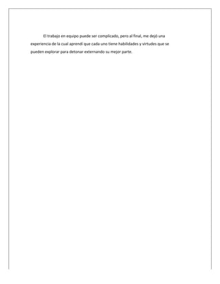  
	
  
El	
  trabajo	
  en	
  equipo	
  puede	
  ser	
  complicado,	
  pero	
  al	
  final,	
  me	
  dejó	
  una	
  
experiencia	
  de	
  la	
  cual	
  aprendí	
  que	
  cada	
  uno	
  tiene	
  habilidades	
  y	
  virtudes	
  que	
  se	
  
pueden	
  explorar	
  para	
  detonar	
  externando	
  su	
  mejor	
  parte.	
  	
  
	
  
	
  
	
  
	
  
	
  
	
  
	
  
	
  
	
  
	
  
	
  
	
  
	
  
	
  
	
  
	
  
	
  
	
  
	
  
	
  
	
  
	
  
	
  
	
  
	
  
	
  
	
  
	
  
	
  
	
  
	
  
	
  
	
  
	
  
	
  
	
  
	
  
	
  
	
  
	
  
	
  
	
  
	
  
 