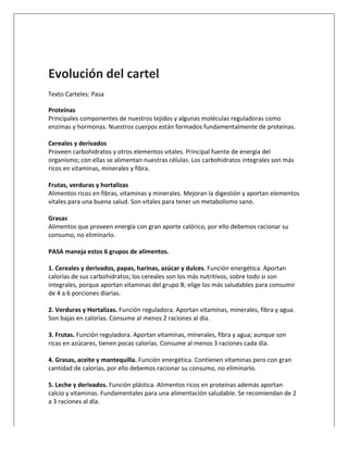  
	
  
Evolución	
  del	
  cartel	
  
	
  	
  	
  Texto	
  Carteles:	
  Pasa	
  
Proteínas	
  
Principales	
  componentes	
  de	
  nuestros	
  tejidos	
  y	
  algunas	
  moléculas	
  reguladoras	
  como	
  
enzimas	
  y	
  hormonas.	
  Nuestros	
  cuerpos	
  están	
  formados	
  fundamentalmente	
  de	
  proteínas.	
  
	
  
Cereales	
  y	
  derivados	
  
Proveen	
  carbohidratos	
  y	
  otros	
  elementos	
  vitales.	
  Principal	
  fuente	
  de	
  energía	
  del	
  
organismo;	
  con	
  ellas	
  se	
  alimentan	
  nuestras	
  células.	
  Los	
  carbohidratos	
  integrales	
  son	
  más	
  
ricos	
  en	
  vitaminas,	
  minerales	
  y	
  fibra.	
  
	
  
Frutas,	
  verduras	
  y	
  hortalizas	
  
Alimentos	
  ricos	
  en	
  fibras,	
  vitaminas	
  y	
  minerales.	
  Mejoran	
  la	
  digestión	
  y	
  aportan	
  elementos	
  
vitales	
  para	
  una	
  buena	
  salud.	
  Son	
  vitales	
  para	
  tener	
  un	
  metabolismo	
  sano.	
  
	
  
Grasas	
  
Alimentos	
  que	
  proveen	
  energía	
  con	
  gran	
  aporte	
  calórico,	
  por	
  ello	
  debemos	
  racionar	
  su	
  
consumo,	
  no	
  eliminarlo.	
  
	
  
PASA	
  maneja	
  estos	
  6	
  grupos	
  de	
  alimentos.	
  	
  
	
  
1.	
  Cereales	
  y	
  derivados,	
  papas,	
  harinas,	
  azúcar	
  y	
  dulces.	
  Función	
  energética.	
  Aportan	
  
calorías	
  de	
  sus	
  carbohidratos;	
  los	
  cereales	
  son	
  los	
  más	
  nutritivos,	
  sobre	
  todo	
  si	
  son	
  
integrales,	
  porque	
  aportan	
  vitaminas	
  del	
  grupo	
  B;	
  elige	
  los	
  más	
  saludables	
  para	
  consumir	
  
de	
  4	
  a	
  6	
  porciones	
  diarias.	
  
	
  
2.	
  Verduras	
  y	
  Hortalizas.	
  Función	
  reguladora.	
  Aportan	
  vitaminas,	
  minerales,	
  fibra	
  y	
  agua.	
  
Son	
  bajas	
  en	
  calorías.	
  Consume	
  al	
  menos	
  2	
  raciones	
  al	
  día.	
  
	
  
3.	
  Frutas.	
  Función	
  reguladora.	
  Aportan	
  vitaminas,	
  minerales,	
  fibra	
  y	
  agua;	
  aunque	
  son	
  
ricas	
  en	
  azúcares,	
  tienen	
  pocas	
  calorías.	
  Consume	
  al	
  menos	
  3	
  raciones	
  cada	
  día.	
  
	
  
4.	
  Grasas,	
  aceite	
  y	
  mantequilla.	
  Función	
  energética.	
  Contienen	
  vitaminas	
  pero	
  con	
  gran	
  
cantidad	
  de	
  calorías,	
  por	
  ello	
  debemos	
  racionar	
  su	
  consumo,	
  no	
  eliminarlo.	
  
	
  
5.	
  Leche	
  y	
  derivados.	
  Función	
  plástica.	
  Alimentos	
  ricos	
  en	
  proteínas	
  además	
  aportan	
  
calcio	
  y	
  vitaminas.	
  Fundamentales	
  para	
  una	
  alimentación	
  saludable.	
  Se	
  recomiendan	
  de	
  2	
  
a	
  3	
  raciones	
  al	
  día.	
  
 
