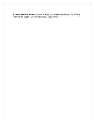  
	
  
6.	
  Carnes,	
  pescados	
  y	
  huevos.	
  Función	
  plástica.	
  Ricos	
  en	
  proteínas	
  de	
  alto	
  valor,	
  hierro	
  y	
  
vitaminas	
  del	
  grupo	
  B.	
  Consume	
  a	
  diario	
  de	
  2	
  a	
  3	
  porciones.
 