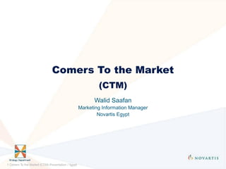 Comers To the Market
                                                            (CTM)
                                                          Walid Saafan
                                                    Marketing Information Manager
                                                            Novartis Egypt




1 Comers To the Market (CTM)-Presentation / Egypt
 