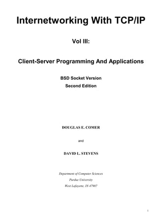 Internetworking With TCP/IP
Vol III:
Client-Server Programming And Applications
BSD Socket Version
Second Edition

DOUGLAS E. COMER

and

DAVID L. STEVENS

Department of Computer Sciences
Purdue University
West Lafayette, IN 47907

1

 