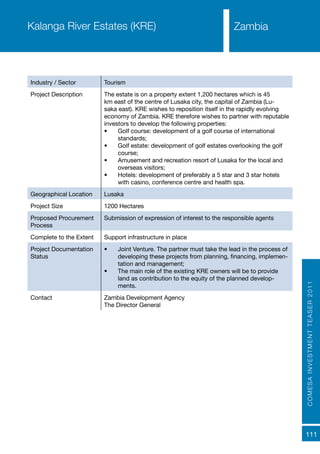 COMESAINVESTMENTTEASER2011
111
ZambiaKalanga River Estates (KRE)
Industry / Sector Tourism
Project Description The estate is on a property extent 1,200 hectares which is 45
km east of the centre of Lusaka city, the capital of Zambia (Lu-
saka east). KRE wishes to reposition itself in the rapidly evolving
economy of Zambia. KRE therefore wishes to partner with reputable
investors to develop the following properties:
•	 Golf course: development of a golf course of international
standards;
•	 Golf estate: development of golf estates overlooking the golf
course;
•	 Amusement and recreation resort of Lusaka for the local and
overseas visitors;
•	 Hotels: development of preferably a 5 star and 3 star hotels
with casino, conference centre and health spa.
Geographical Location Lusaka
Project Size 1200 Hectares
Proposed Procurement
Process
Submission of expression of interest to the responsible agents
Complete to the Extent Support infrastructure in place
Project Documentation
Status
•	 Joint Venture. The partner must take the lead in the process of
developing these projects from planning, financing, implemen-
tation and management;
•	 The main role of the existing KRE owners will be to provide
land as contribution to the equity of the planned develop-
ments.
Contact Zambia Development Agency
The Director General
 
