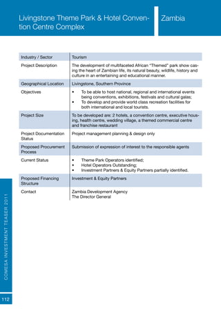 COMESAINVESTMENTTEASER2011
112
ZambiaLivingstone Theme Park & Hotel Conven-
tion Centre Complex
Industry / Sector Tourism
Project Description The development of multifaceted African “Themed” park show cas-
ing the heart of Zambian life, its natural beauty, wildlife, history and
culture in an entertaining and educational manner.
Geographical Location Livingstone, Southern Province
Objectives •	 To be able to host national, regional and international events
being conventions, exhibitions, festivals and cultural galas;
•	 To develop and provide world class recreation facilities for
both international and local tourists.
Project Size To be developed are: 2 hotels, a convention centre, executive hous-
ing, health centre, wedding village, a themed commercial centre
and franchise restaurant
Project Documentation
Status
Project management planning & design only
Proposed Procurement
Process
Submission of expression of interest to the responsible agents
Current Status •	 Theme Park Operators identified;
•	 Hotel Operators Outstanding;
•	 Investment Partners & Equity Partners partially identified.
Proposed Financing
Structure
Investment & Equity Partners
Contact Zambia Development Agency
The Director General
Zambia
 