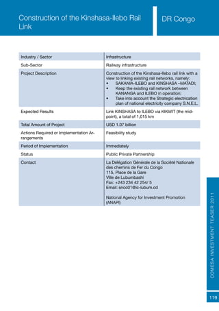 COMESAINVESTMENTTEASER2011
119
Industry / Sector Infrastructure
Sub-Sector Railway infrastructure
Project Description Construction of the Kinshasa-Ilebo rail link with a
view to linking existing rail networks, namely:
•	 SAKANIA-ILEBO and KINSHASA –MATADI;
•	 Keep the existing rail network between
KANANGA and ILEBO in operation;
•	 Take into account the Strategic electrication
plan of national electricity company S.N.E.L.
Expected Results Link KINSHASA to ILEBO via KIKWIT (the mid-
point), a total of 1,015 km
Total Amount of Project USD 1.07 billion
Actions Required or Implementation Ar-
rangements
Feasibility study
Period of Implementation Immediately
Status Public Private Partnership
Contact La Délégation Générale de la Société Nationale
des chemins de Fer du Congo
115, Place de la Gare
Ville de Lubumbashi
Fax: +243 234 42 254/ 5
Email: sncc01@ic-lubum.cd
National Agency for Investment Promotion
(ANAPI)
Construction of the Kinshasa-Ilebo Rail
Link
DR Congo
 