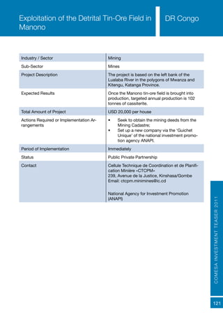 COMESAINVESTMENTTEASER2011
121
DR Congo
Industry / Sector Mining
Sub-Sector Mines
Project Description The project is based on the left bank of the
Lualaba River in the polygons of Mwanza and
Kitengu, Katanga Province.
Expected Results Once the Manono tin-ore field is brought into
production, targeted annual production is 102
tonnes of cassiterite.
Total Amount of Project USD 20,000 per house
Actions Required or Implementation Ar-
rangements	
•	 Seek to obtain the mining deeds from the
Mining Cadastre;
•	 Set up a new company via the ‘Guichet
Unique’ of the national investment promo-
tion agency ANAPI.
Period of Implementation Immediately
Status Public Private Partnership
Contact Cellule Technique de Coordination et de Planifi-
cation Minière «CTCPM»
239, Avenue de la Justice, Kinshasa/Gombe
Email: ctcpm.minimines@ic.cd
National Agency for Investment Promotion
(ANAPI)
Exploitation of the Detrital Tin-Ore Field in
Manono
 