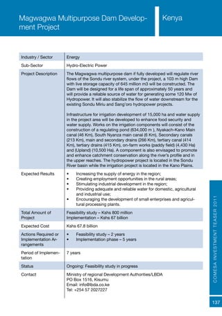 COMESAINVESTMENTTEASER2011
137
Industry / Sector Energy
Sub-Sector Hydro-Electric Power
Project Description The Magwagwa multipurpose dam if fully developed will regulate river
flows of the Sondu river system, under the project, a 103 m high Dam
with live storage capacity of 645 million m3 will be constructed. The
Dam will be designed for a life span of approximately 50 years and
will provide a reliable source of water for generating some 120 Mw of
Hydropower. It will also stabilize the flow of water downstream for the
existing Sondu Miriu and Sang’oro hydropower projects.
Infrastructure for irrigation development of 15,000 ha and water supply
in the project area will be developed to enhance food security and
water supply. Works on the irrigation components will consist of the
construction of a regulating pond (634,000 m³), Nyakach-Kano Main
canal (46 Km), South Nyanza main canal (6 Km), Secondary canals
(213 Km), main and secondary drains (266 Km), tertiary canal (414
Km), tertiary drains (415 Km), on-farm works (paddy field) (4,430 Ha)
and (Upland) (10,500 Ha). A component is also envisaged to promote
and enhance catchment conservation along the river’s profile and in
the upper reaches. The hydropower project is located in the Sondu
River basin while the irrigation project is located in the Kano Plains.
Expected Results •	 Increasing the supply of energy in the region;
•	 Creating employment opportunities in the rural areas;
•	 Stimulating industrial development in the region;
•	 Providing adequate and reliable water for domestic, agricultural
and industrial use;
•	 Encouraging the development of small enterprises and agricul-
tural processing plants.
Total Amount of
Project
Feasibility study – Kshs 800 million
Implementation – Kshs 67 billion
Expected Cost Kshs 67.8 billion
Actions Required or
Implementation Ar-
rangements
•	 Feasibility study – 2 years
•	 Implementation phase – 5 years
Period of Implemen-
tation
7 years
Status Ongoing: Feasibility study in progress
Contact Ministry of regional Development Authorities/LBDA
PO Box 1516, Kisumu
Email: info@lbda.co.ke
Tel: +254 57 2027227
Magwagwa Multipurpose Dam Develop-
ment Project
Kenya
 