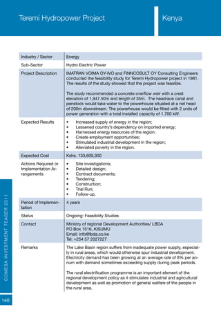 COMESAINVESTMENTTEASER2011
140
Industry / Sector Energy
Sub-Sector Hydro Electric Power
Project Description IMATRAN VOIMA OY-IVO and FINNCOSULT OY Consulting Engineers
conducted the feasibility study for Teremi Hydropower project in 1981.
The results of the study showed that the project was feasible.
The study recommended a concrete overflow weir with a crest
elevation of 1,947.50m and length of 35m. The headrace canal and
penstock would take water to the powerhouse situated at a net head
of 200m downstream. The powerhouse would be fitted with 2 units of
power generation with a total installed capacity of 1,700 kW.
Expected Results •	 Increased supply of energy in the region;
•	 Lessened country’s dependency on imported energy;
•	 Harnessed energy resources of the region;
•	 Create employment opportunities;
•	 Stimulated industrial development in the region;
•	 Alleviated poverty in the region.
Expected Cost Kshs. 133,609,300
Actions Required or
Implementation Ar-
rangements
•	 Site investigations;
•	 Detailed design;
•	 Contract documents;
•	 Tendering;
•	 Construction;
•	 Trial Run;
•	 Follow-up.
Period of Implemen-
tation
4 years
Status Ongoing: Feasibility Studies
Contact Ministry of regional Development Authorities/ LBDA
PO Box 1516, KISUMU
Email: info@lbda.co.ke
Tel: +254 57 2027227
Remarks The Lake Basin region suffers from inadequate power supply, especial-
ly in rural areas, which would otherwise spur industrial development.
Electricity demand has been growing at an average rate of 8% per an-
num with demand sometimes exceeding supply during peak periods.
The rural electrification programme is an important element of the
regional development policy as it stimulates industrial and agricultural
development as well as promotion of general welfare of the people in
the rural area.
Teremi Hydropower Project Kenya
 