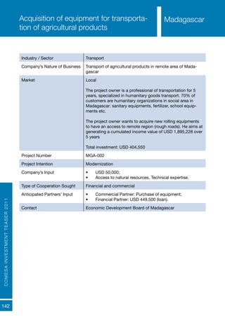 COMESAINVESTMENTTEASER2011
142
MadagascarAcquisition of equipment for transporta-
tion of agricultural products
Industry / Sector Transport
Company’s Nature of Business Transport of agricultural products in remote area of Mada-
gascar
Market Local
The project owner is a professional of transportation for 5
years, specialized in humanitary goods transport. 70% of
customers are humanitary organizations in social area in
Madagascar: sanitary equipments, fertilizer, school equip-
ments etc.
The project owner wants to acquire new rolling equipments
to have an access to remote region (rough roads). He aims at
generating a cumulated income value of USD 1,895,228 over
5 years
Total investment: USD 404,550
Project Number MGA-002
Project Intention Modernization
Company’s Input •	 USD 50,000;
•	 Access to natural resources, Technical expertise.
Type of Cooperation Sought Financial and commercial
Anticipated Partners’ Input •	 Commercial Partner: Purchase of equipment;
•	 Financial Partner: USD 449,500 (loan).
Contact Economic Development Board of Madagascar
Madagascar
 