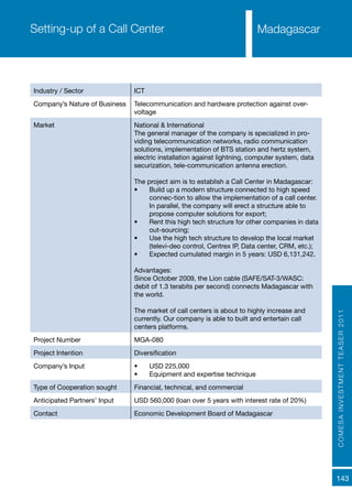 COMESAINVESTMENTTEASER2011
143
MadagascarSetting-up of a Call Center
Industry / Sector ICT
Company’s Nature of Business Telecommunication and hardware protection against over-
voltage
Market National & International
The general manager of the company is specialized in pro-
viding telecommunication networks, radio communication
solutions, implementation of BTS station and hertz system,
electric installation against lightning, computer system, data
securization, tele-communication antenna erection.
The project aim is to establish a Call Center in Madagascar:
•	 Build up a modern structure connected to high speed
connec-tion to allow the implementation of a call center.
In parallel, the company will erect a structure able to
propose computer solutions for export;
•	 Rent this high tech structure for other companies in data
out-sourcing;
•	 Use the high tech structure to develop the local market
(televi-deo control, Centrex IP, Data center, CRM, etc.);
•	 Expected cumulated margin in 5 years: USD 6,131,242.
Advantages:
Since October 2009, the Lion cable (SAFE/SAT-3/WASC:
debit of 1.3 terabits per second) connects Madagascar with
the world.
The market of call centers is about to highly increase and
currently. Our company is able to built and entertain call
centers platforms.
Project Number MGA-080
Project Intention Diversification
Company’s Input •	 USD 225,000
•	 Equipment and expertise technique
Type of Cooperation sought Financial, technical, and commercial
Anticipated Partners’ Input USD 560,000 (loan over 5 years with interest rate of 20%)
Contact Economic Development Board of Madagascar
 