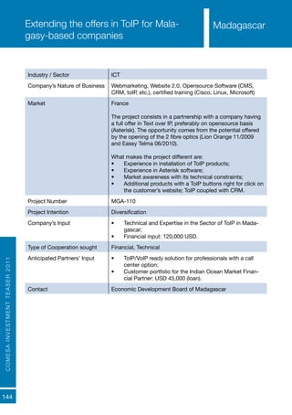 COMESAINVESTMENTTEASER2011
144
MadagascarExtending the offers in ToIP for Mala-
gasy-based companies
Industry / Sector ICT
Company’s Nature of Business Webmarketing, Website 2.0, Opensource Software (CMS,
CRM, toIP, etc.), certified training (Cisco, Linux, Microsoft)
Market France
The project consists in a partnership with a company having
a full offer in Text over IP, preferably on opensource basis
(Asterisk). The opportunity comes from the potential offered
by the opening of the 2 fibre optics (Lion Orange 11/2009
and Eassy Telma 06/2010).
What makes the project different are:
•	 Experience in installation of ToIP products;
•	 Experience in Asterisk software;
•	 Market awareness with its technical constraints;
•	 Additional products with a ToIP buttons right for click on
the customer’s website; ToIP coupled with CRM.
Project Number MGA-110
Project Intention Diversification
Company’s Input •	 Technical and Expertise in the Sector of ToIP in Mada-
gascar;
•	 Financial input: 120,000 USD.
Type of Cooperation sought Financial, Technical
Anticipated Partners’ Input •	 ToIP/VoIP ready solution for professionals with a call
center option;
•	 Customer portfolio for the Indian Ocean Market Finan-
cial Partner: USD 45,000 (loan).
Contact Economic Development Board of Madagascar
Madagascar
 