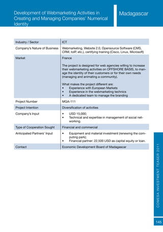 COMESAINVESTMENTTEASER2011
145
MadagascarDevelopment of Webmarketing Activities in
Creating and Managing Companies’ Numerical
Identity
Industry / Sector ICT
Company’s Nature of Business Webmarketing, Website 2.0, Opensource Software (CMS,
CRM, toIP, etc.), certifying training (Cisco, Linux, Microsoft)
Market France
The project is designed for web agencies willing to increase
their webmarketing activities on OFFSHORE BASIS, to man-
age the identity of their customers or for their own needs
(managing and animating a community).
What makes the project different are:
•	 Experience with European Markets
•	 Experience in the webmarketing technics
•	 A dedicated team to manage the branding
Project Number MGA-111
Project Intention Diversification of activities
Company’s Input •	 USD 15,000;
•	 Technical and expertise in management of social net-
working.
Type of Cooperation Sought Financial and commercial
Anticipated Partners’ Input •	 Equipment and material investment (renewing the com-
puting park);
•	 Financial partner: 22,500 USD as capital equity or loan.
Contact Economic Development Board of Madagascar
 