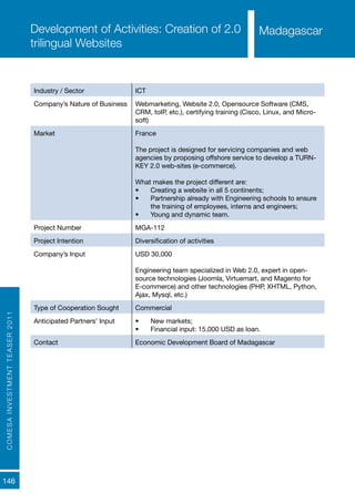 COMESAINVESTMENTTEASER2011
146
MadagascarDevelopment of Activities: Creation of 2.0
trilingual Websites
Industry / Sector ICT
Company’s Nature of Business Webmarketing, Website 2.0, Opensource Software (CMS,
CRM, toIP, etc.), certifying training (Cisco, Linux, and Micro-
soft)
Market France
The project is designed for servicing companies and web
agencies by proposing offshore service to develop a TURN-
KEY 2.0 web-sites (e-commerce).
What makes the project different are:
•	 Creating a website in all 5 continents;
•	 Partnership already with Engineering schools to ensure
the training of employees, interns and engineers;
•	 Young and dynamic team.
Project Number MGA-112
Project Intention Diversification of activities
Company’s Input USD 30,000
Engineering team specialized in Web 2.0, expert in open-
source technologies (Joomla, Virtuemart, and Magento for
E-commerce) and other technologies (PHP, XHTML, Python,
Ajax, Mysql, etc.)
Type of Cooperation Sought Commercial
Anticipated Partners’ Input •	 New markets;
•	 Financial input: 15,000 USD as loan.
Contact Economic Development Board of Madagascar
Madagascar
 