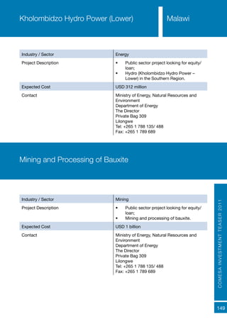 COMESAINVESTMENTTEASER2011
149
Industry / Sector Energy
Project Description •	 Public sector project looking for equity/
loan;
•	 Hydro (Kholombidzo Hydro Power –
Lower) in the Southern Region.
Expected Cost USD 312 million
Contact Ministry of Energy, Natural Resources and
Environment
Department of Energy
The Director
Private Bag 309
Lilongwe
Tel: +265 1 788 135/ 488
Fax: +265 1 789 689
Kholombidzo Hydro Power (Lower) Malawi
Industry / Sector Mining
Project Description •	 Public sector project looking for equity/
loan;
•	 Mining and processing of bauxite.
Expected Cost USD 1 billion
Contact Ministry of Energy, Natural Resources and
Environment
Department of Energy
The Director
Private Bag 309
Lilongwe
Tel: +265 1 788 135/ 488
Fax: +265 1 789 689
Mining and Processing of Bauxite
 
